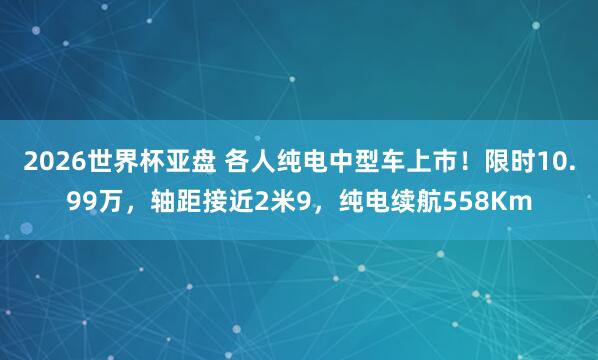 2026世界杯亚盘 各人纯电中型车上市！限时10.99万，轴距接近2米9，纯电续航558Km