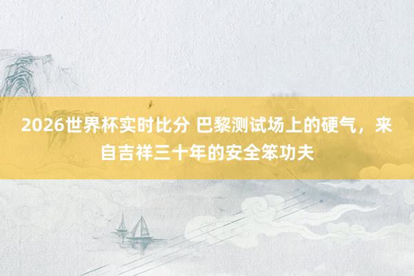 2026世界杯实时比分 巴黎测试场上的硬气，来自吉祥三十年的安全笨功夫