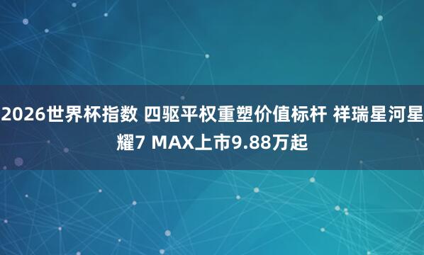 2026世界杯指数 四驱平权重塑价值标杆 祥瑞星河星耀7 MAX上市9.88万起