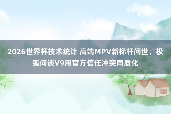 2026世界杯技术统计 高端MPV新标杆问世，极狐问谈V9用官方信任冲突同质化