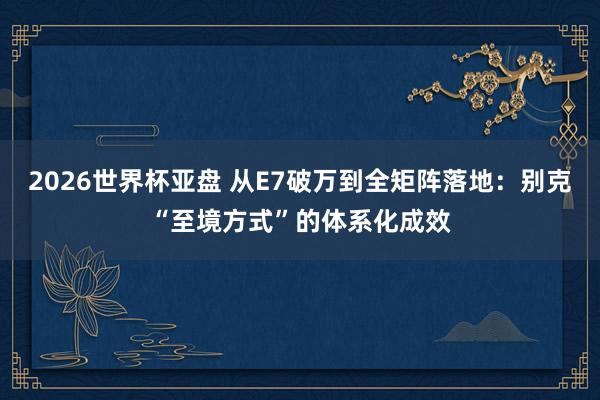 2026世界杯亚盘 从E7破万到全矩阵落地：别克“至境方式”的体系化成效
