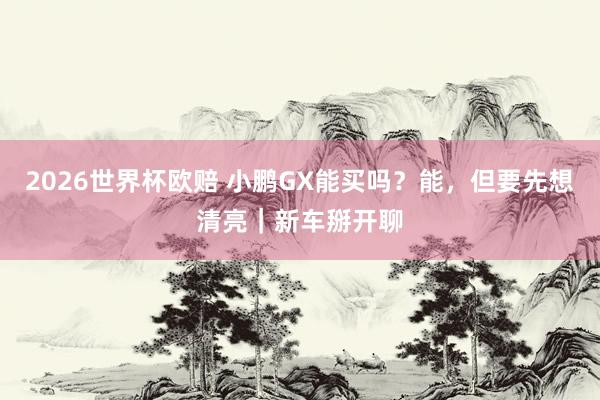 2026世界杯欧赔 小鹏GX能买吗？能，但要先想清亮｜新车掰开聊