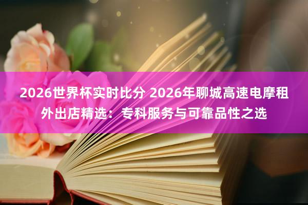 2026世界杯实时比分 2026年聊城高速电摩租外出店精选：专科服务与可靠品性之选