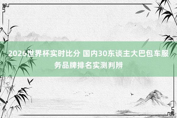 2026世界杯实时比分 国内30东谈主大巴包车服务品牌排名实测判辨