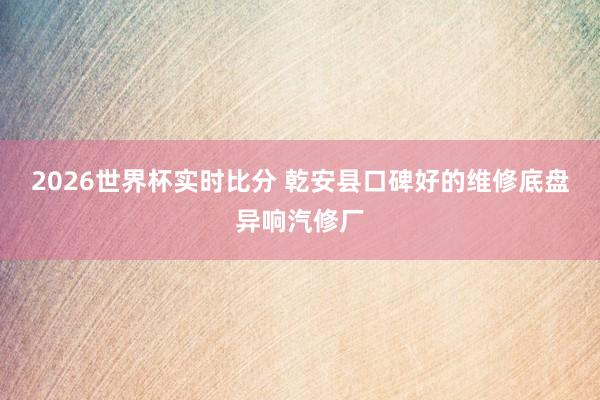 2026世界杯实时比分 乾安县口碑好的维修底盘异响汽修厂