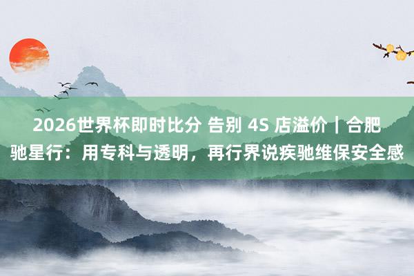 2026世界杯即时比分 告别 4S 店溢价｜合肥驰星行：用专科与透明，再行界说疾驰维保安全感
