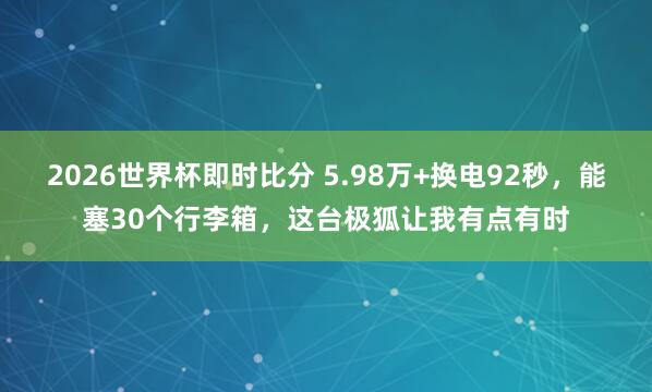 2026世界杯即时比分 5.98万+换电92秒，能塞30个行李箱，这台极狐让我有点有时