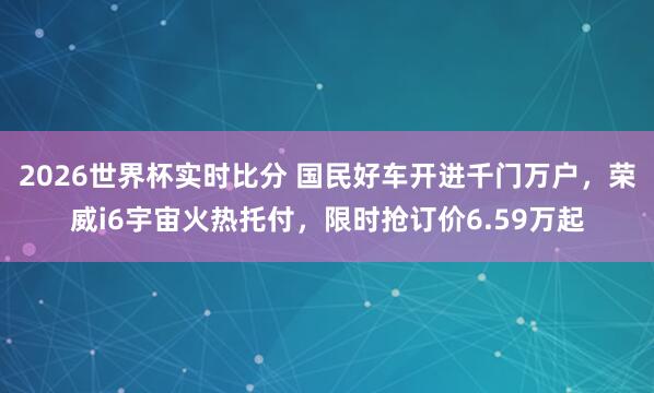 2026世界杯实时比分 国民好车开进千门万户，荣威i6宇宙火热托付，限时抢订价6.59万起