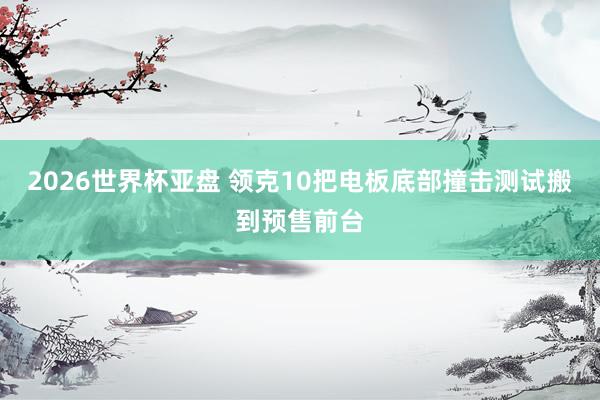 2026世界杯亚盘 领克10把电板底部撞击测试搬到预售前台