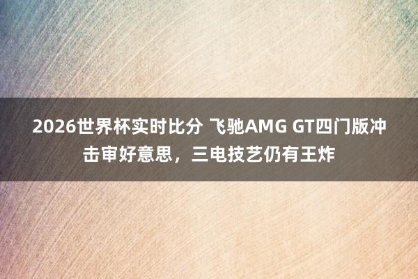 2026世界杯实时比分 飞驰AMG GT四门版冲击审好意思，三电技艺仍有王炸