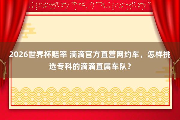 2026世界杯赔率 滴滴官方直营网约车，怎样挑选专科的滴滴直属车队？