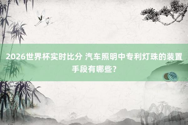 2026世界杯实时比分 汽车照明中专利灯珠的装置手段有哪些？