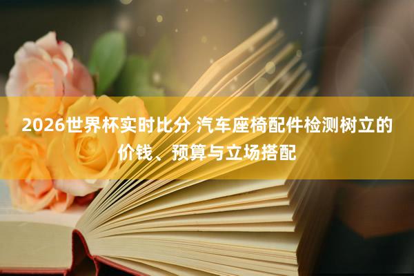 2026世界杯实时比分 汽车座椅配件检测树立的价钱、预算与立场搭配