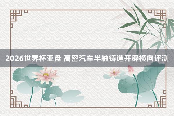 2026世界杯亚盘 高密汽车半轴铸造开辟横向评测