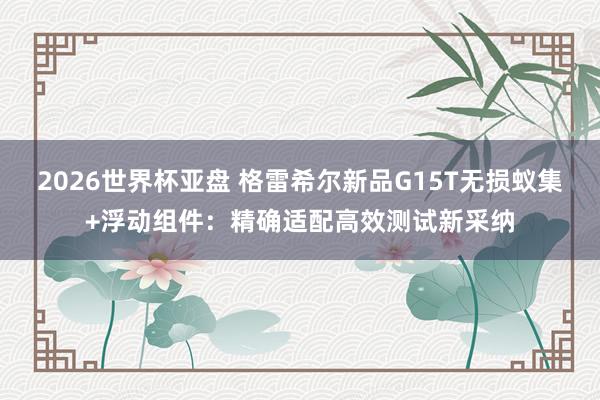 2026世界杯亚盘 格雷希尔新品G15T无损蚁集+浮动组件：精确适配高效测试新采纳