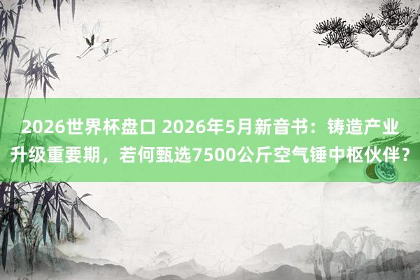 2026世界杯盘口 2026年5月新音书：铸造产业升级重要期，若何甄选7500公斤空气锤中枢伙伴？