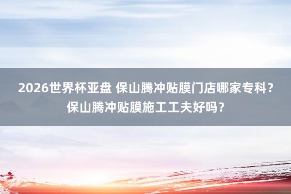 2026世界杯亚盘 保山腾冲贴膜门店哪家专科？保山腾冲贴膜施工工夫好吗？