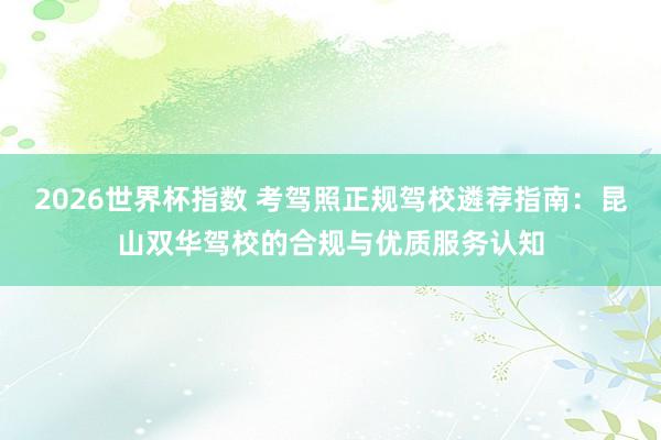 2026世界杯指数 考驾照正规驾校遴荐指南：昆山双华驾校的合规与优质服务认知
