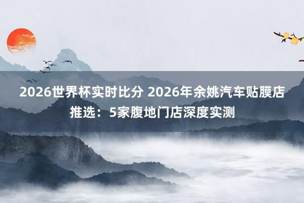 2026世界杯实时比分 2026年余姚汽车贴膜店推选：5家腹地门店深度实测