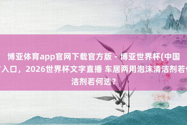 博亚体育app官网下载官方版 - 博亚世界杯(中国)官方入口，2026世界杯文字直播 车居两用泡沫清洁剂若何选？