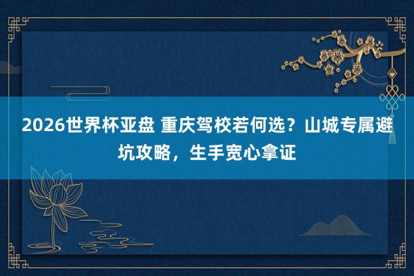 2026世界杯亚盘 重庆驾校若何选？山城专属避坑攻略，生手宽心拿证