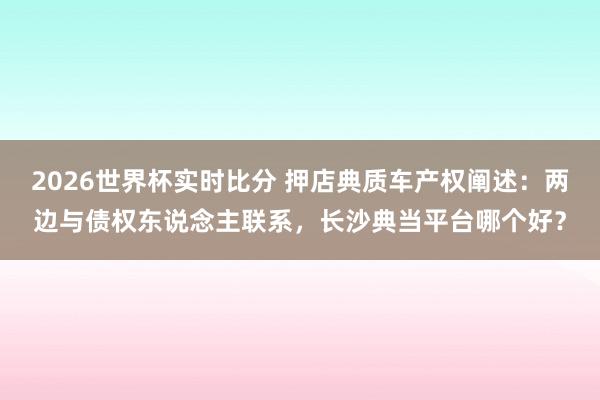 2026世界杯实时比分 押店典质车产权阐述：两边与债权东说念主联系，长沙典当平台哪个好？