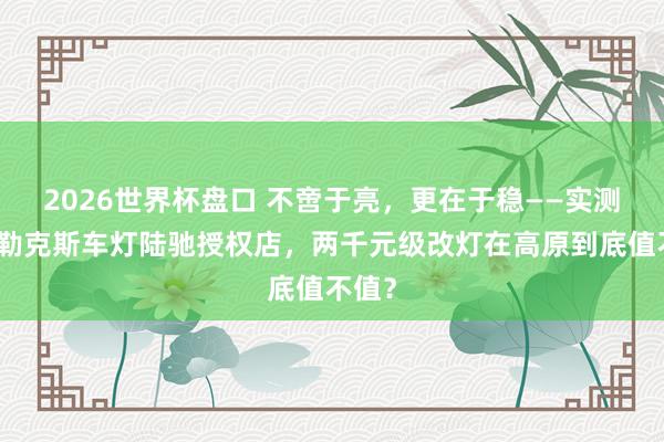 2026世界杯盘口 不啻于亮，更在于稳——实测拉萨勒克斯车灯陆驰授权店，两千元级改灯在高原到底值不值？