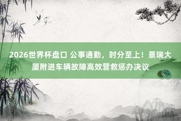 2026世界杯盘口 公事通勤，时分至上！景瑞大厦附进车辆故障高效营救惩办决议