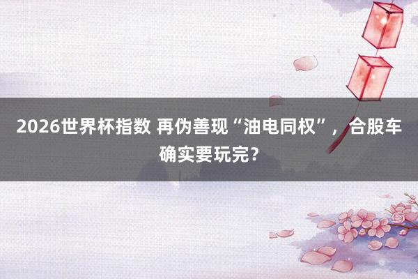 2026世界杯指数 再伪善现“油电同权”，合股车确实要玩完？