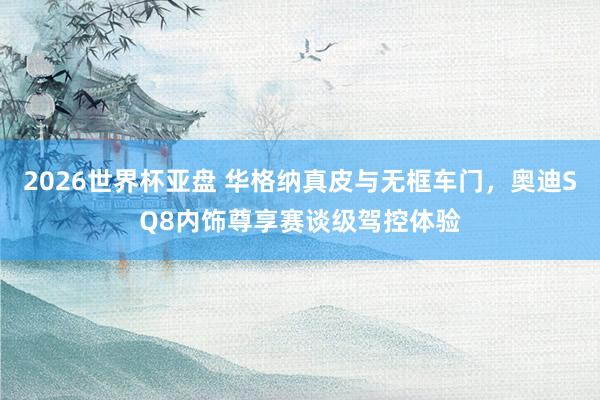 2026世界杯亚盘 华格纳真皮与无框车门，奥迪SQ8内饰尊享赛谈级驾控体验