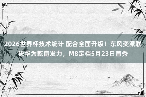 2026世界杯技术统计 配合全面升级！东风奕派联袂华为乾崑发力，M8定档5月23日首秀