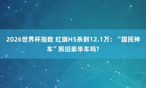 2026世界杯指数 红旗H5杀到12.1万：“国民神车”照旧豪华车吗?