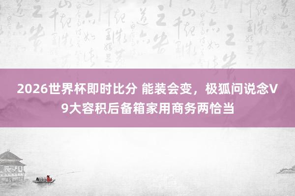2026世界杯即时比分 能装会变，极狐问说念V9大容积后备箱家用商务两恰当