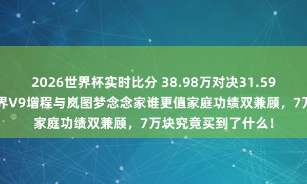 2026世界杯实时比分 38.98万对决31.59万，差价7.4万，智界V9增程与岚图梦念念家谁更值家庭功绩双兼顾，7万块究竟买到了什么！