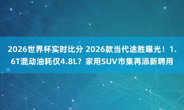 2026世界杯实时比分 2026款当代途胜曝光！1.6T混动油耗仅4.8L？家用SUV市集再添新聘用