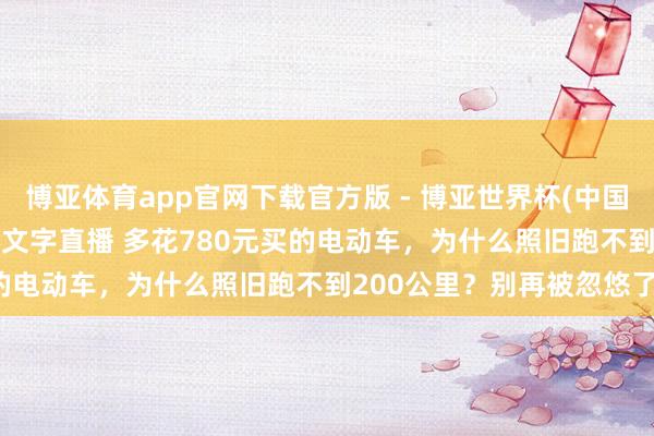 博亚体育app官网下载官方版 - 博亚世界杯(中国)官方入口，2026世界杯文字直播 多花780元买的电动车，为什么照旧跑不到200公里？别再被忽悠了！