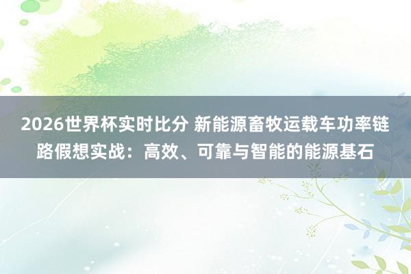 2026世界杯实时比分 新能源畜牧运载车功率链路假想实战：高效、可靠与智能的能源基石
