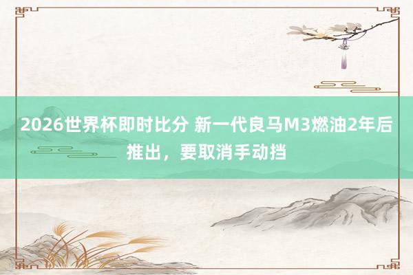 2026世界杯即时比分 新一代良马M3燃油2年后推出，要取消手动挡
