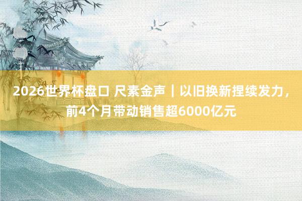 2026世界杯盘口 尺素金声｜以旧换新捏续发力，前4个月带动销售超6000亿元