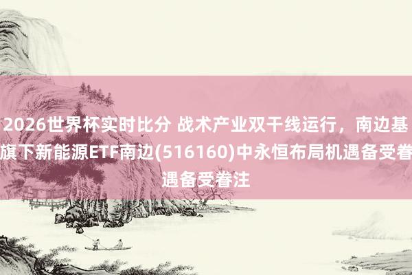 2026世界杯实时比分 战术产业双干线运行，南边基金旗下新能源ETF南边(516160)中永恒布局机遇备受眷注