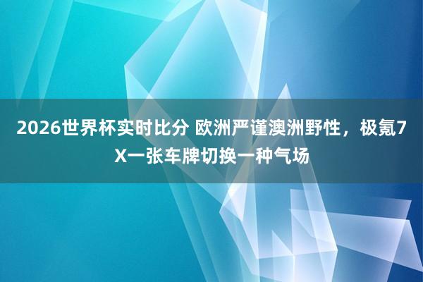 2026世界杯实时比分 欧洲严谨澳洲野性，极氪7X一张车牌切换一种气场