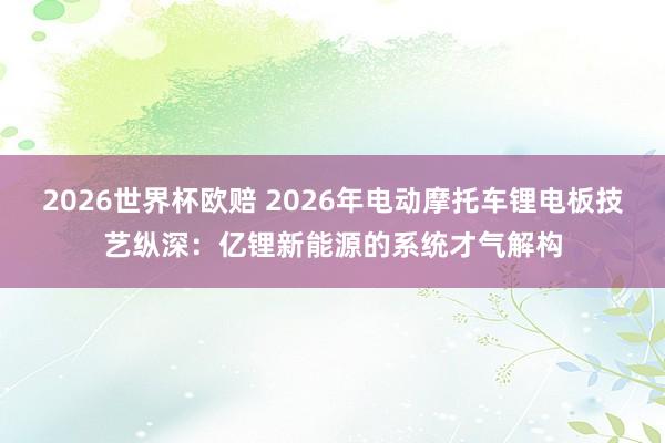 2026世界杯欧赔 2026年电动摩托车锂电板技艺纵深：亿锂新能源的系统才气解构