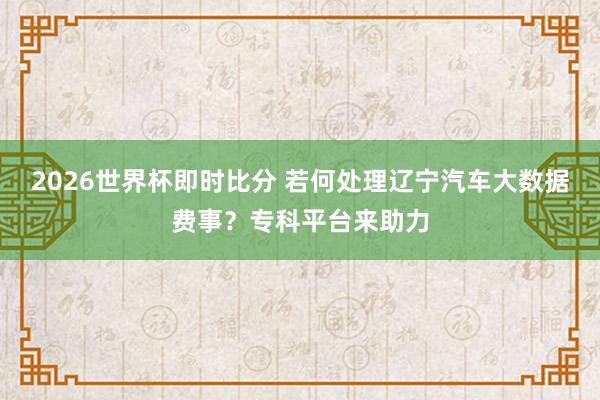 2026世界杯即时比分 若何处理辽宁汽车大数据费事？专科平台来助力