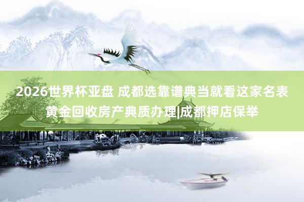 2026世界杯亚盘 成都选靠谱典当就看这家名表黄金回收房产典质办理|成都押店保举