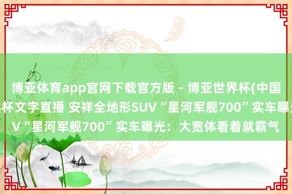 博亚体育app官网下载官方版 - 博亚世界杯(中国)官方入口，2026世界杯文字直播 安祥全地形SUV“星河军舰700”实车曝光：大宽体看着就霸气
