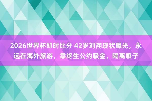 2026世界杯即时比分 42岁刘翔现状曝光，永远在海外旅游，靠终生公约吸金，隔离喷子