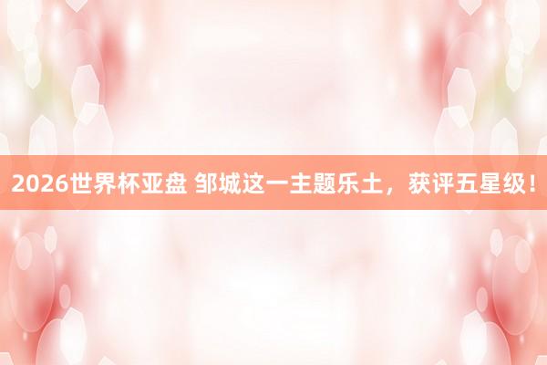 2026世界杯亚盘 邹城这一主题乐土，获评五星级！