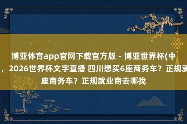 博亚体育app官网下载官方版 - 博亚世界杯(中国)官方入口，2026世界杯文字直播 四川想买6座商务车？正规就业商去哪找