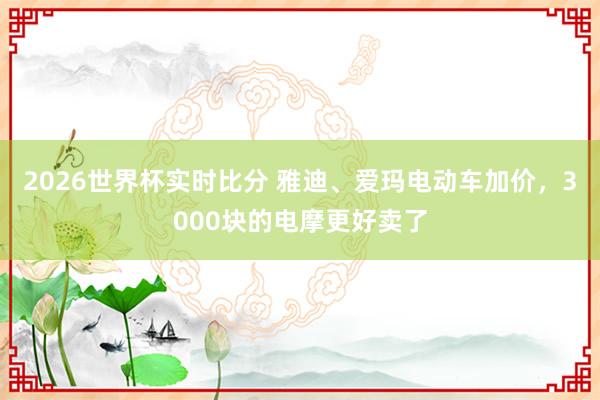 2026世界杯实时比分 雅迪、爱玛电动车加价，3000块的电摩更好卖了