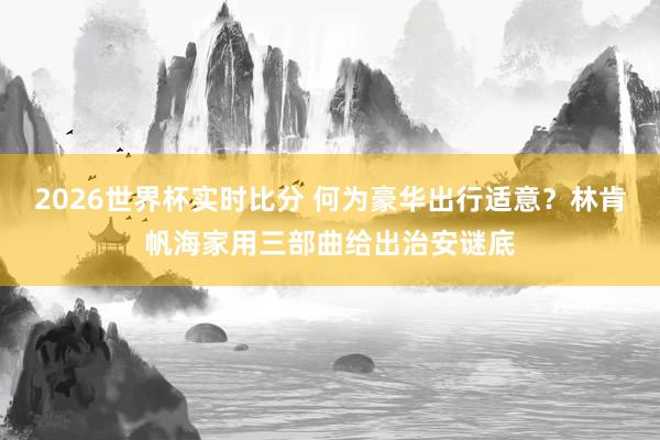 2026世界杯实时比分 何为豪华出行适意？林肯帆海家用三部曲给出治安谜底
